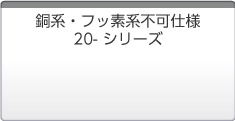 銅系・フッ素系不可仕様 20-シリーズ