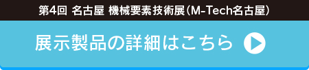 「第4回 名古屋 機械要素技術展（M-Tech名古屋）」 展示製品の詳細はこちら