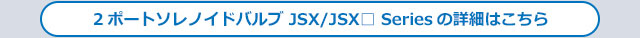 2ポートソレノイドバルブ JSX/JSX□ Seriesの詳細はこちら