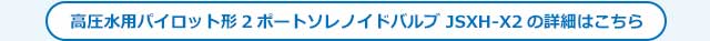 高圧水用パイロット形 2ポートソレノイドバルブ JSXH-X2 Seriesのご案内はこちら
