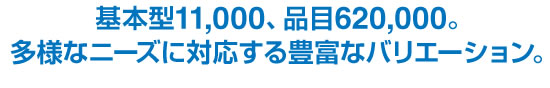 基本型11,000、品目620,000。多様なニーズに対応する豊富なバリエーション。